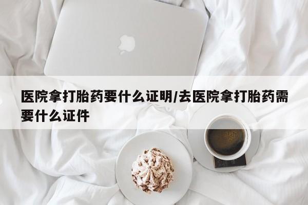 流产药购买微信医院拿打胎药要什么证明/去医院拿打胎药需要什么证件