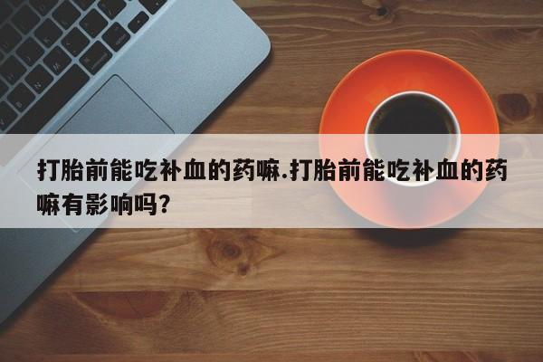 流产药购买微信打胎前能吃补血的药嘛.打胎前能吃补血的药嘛有影响吗？