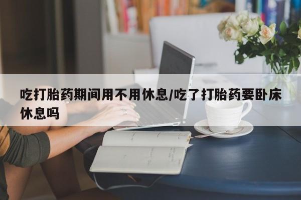 流产药购买微信吃打胎药期间用不用休息/吃了打胎药要卧床休息吗