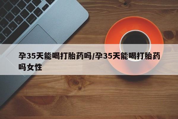 流产药购买微信孕35天能喝打胎药吗/孕35天能喝打胎药吗女性