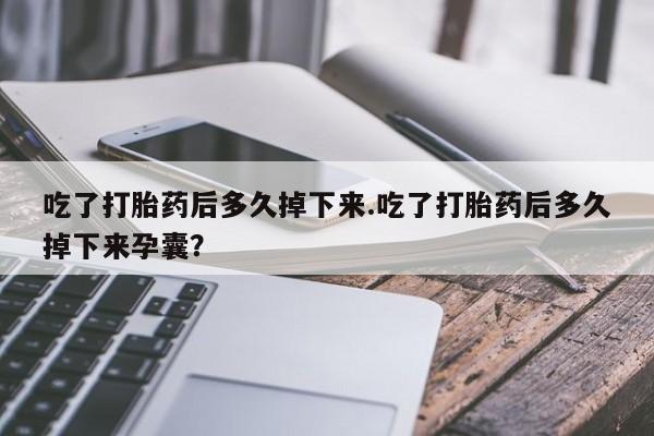流产药购买微信吃了打胎药后多久掉下来.吃了打胎药后多久掉下来孕囊？