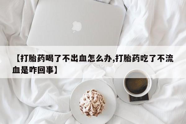 流产药购买微信【打胎药喝了不出血怎么办,打胎药吃了不流血是咋回事】