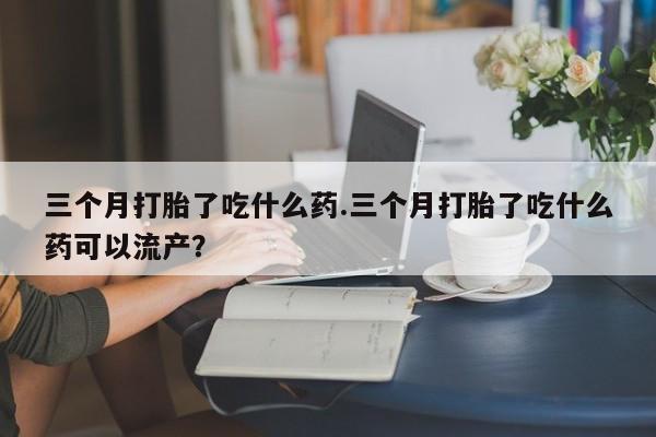 流产药购买微信三个月打胎了吃什么药.三个月打胎了吃什么药可以流产？