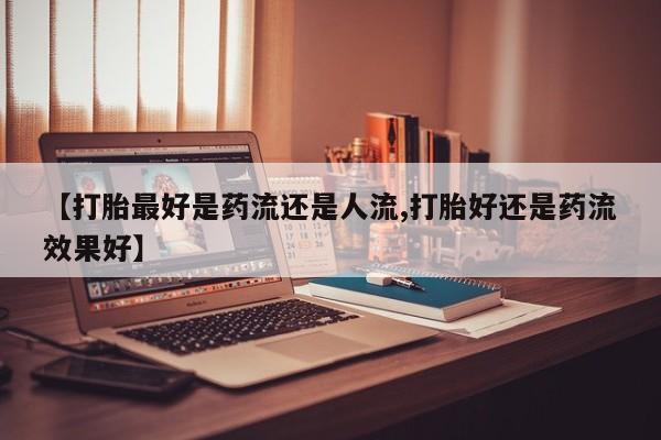 流产药购买微信【打胎最好是药流还是人流,打胎好还是药流效果好】