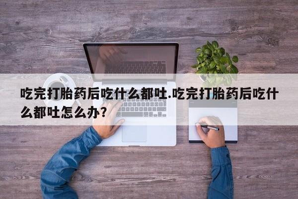 流产药购买微信吃完打胎药后吃什么都吐.吃完打胎药后吃什么都吐怎么办？