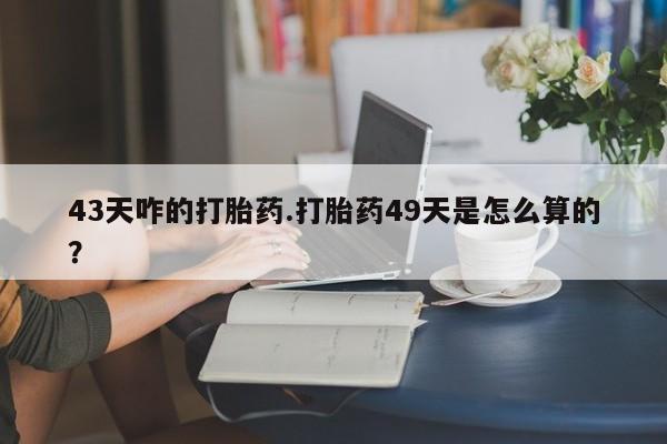 流产药购买微信43天咋的打胎药.打胎药49天是怎么算的？