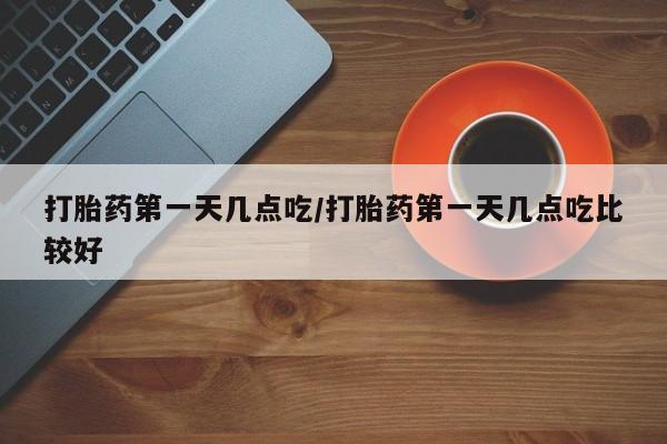 流产药购买微信打胎药第一天几点吃/打胎药第一天几点吃比较好