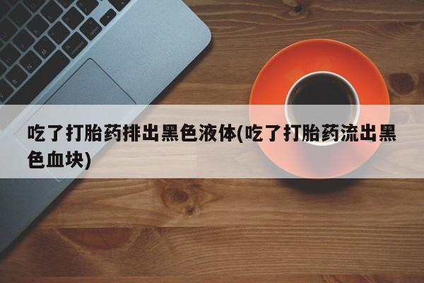 流产药购买微信吃了打胎药排出黑色液体(吃了打胎药流出黑色血块)