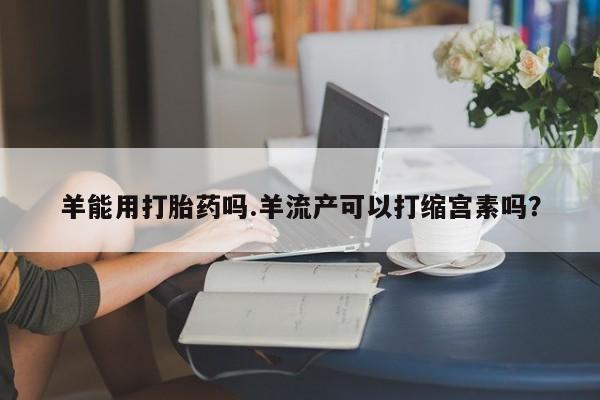 流产药购买微信羊能用打胎药吗.羊流产可以打缩宫素吗？