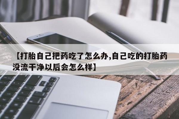 流产药购买微信【打胎自己把药吃了怎么办,自己吃的打胎药没流干净以后会怎么样】