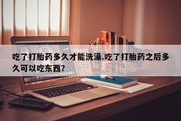 流产药购买微信吃了打胎药多久才能洗澡.吃了打胎药之后多久可以吃东西？