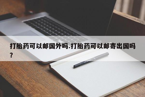 流产药购买微信打胎药可以邮国外吗.打胎药可以邮寄出国吗？