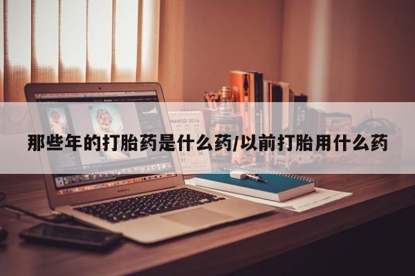 流产药购买微信那些年的打胎药是什么药/以前打胎用什么药