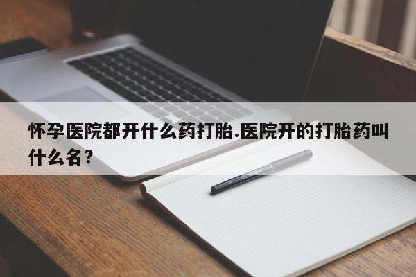 流产药购买微信怀孕医院都开什么药打胎.医院开的打胎药叫什么名？