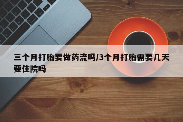 流产药购买微信三个月打胎要做药流吗/3个月打胎需要几天要住院吗