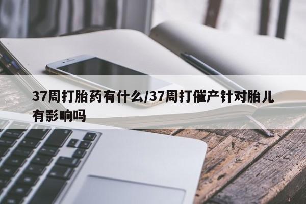 流产药购买微信37周打胎药有什么/37周打催产针对胎儿有影响吗