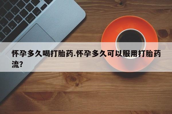 流产药购买微信怀孕多久喝打胎药.怀孕多久可以服用打胎药流？