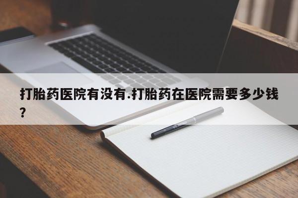 流产药购买微信打胎药医院有没有.打胎药在医院需要多少钱？