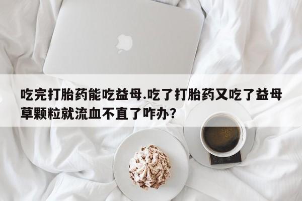 流产药购买微信吃完打胎药能吃益母.吃了打胎药又吃了益母草颗粒就流血不直了咋办？