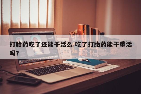 流产药购买微信打胎药吃了还能干活么.吃了打胎药能干重活吗？