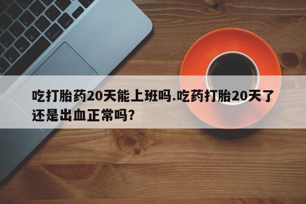 流产药购买微信吃打胎药20天能上班吗.吃药打胎20天了还是出血正常吗？