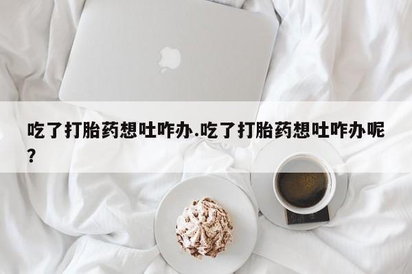 流产药购买微信吃了打胎药想吐咋办.吃了打胎药想吐咋办呢？