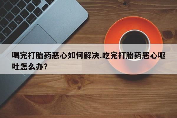 流产药购买微信喝完打胎药恶心如何解决.吃完打胎药恶心呕吐怎么办？