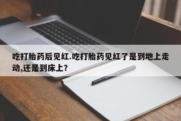 流产药购买微信吃打胎药后见红.吃打胎药见红了是到地上走动,还是到床上？