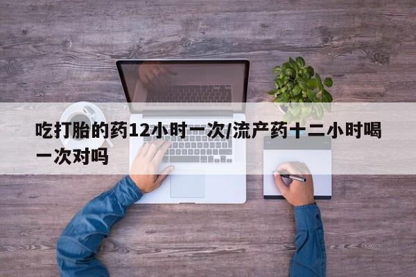 流产药购买微信吃打胎的药12小时一次/流产药十二小时喝一次对吗