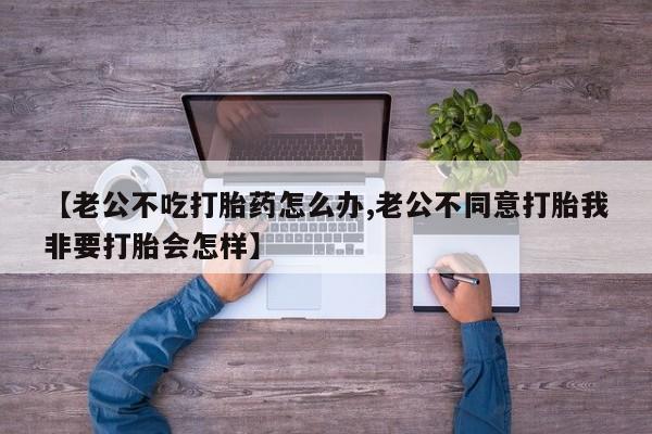 流产药购买微信【老公不吃打胎药怎么办,老公不同意打胎我非要打胎会怎样】