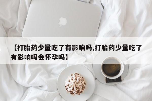 流产药购买微信【打胎药少量吃了有影响吗,打胎药少量吃了有影响吗会怀孕吗】
