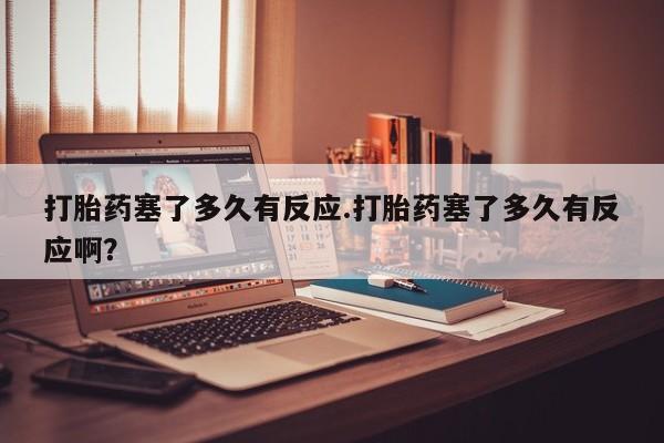 流产药购买微信打胎药塞了多久有反应.打胎药塞了多久有反应啊？