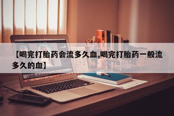 流产药购买微信【喝完打胎药会流多久血,喝完打胎药一般流多久的血】