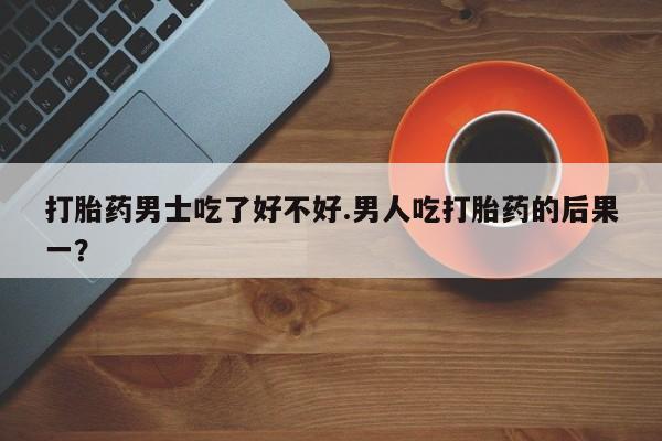 流产药购买微信打胎药男士吃了好不好.男人吃打胎药的后果一？