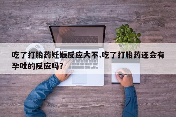 流产药购买微信吃了打胎药妊娠反应大不.吃了打胎药还会有孕吐的反应吗？