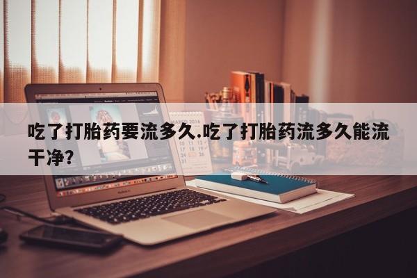 流产药购买微信吃了打胎药要流多久.吃了打胎药流多久能流干净？
