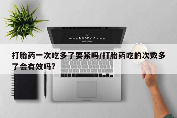 流产药购买微信打胎药一次吃多了要紧吗/打胎药吃的次数多了会有效吗?
