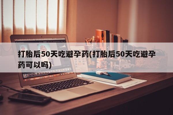 流产药购买微信打胎后50天吃避孕药(打胎后50天吃避孕药可以吗)