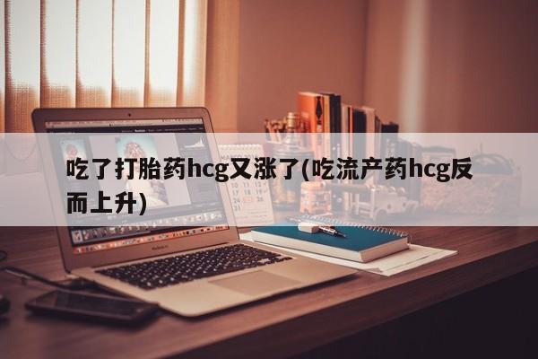 流产药购买微信吃了打胎药hcg又涨了(吃流产药hcg反而上升)