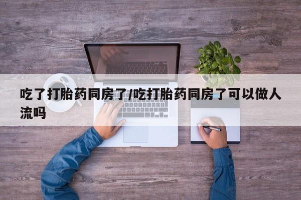 流产药购买微信吃了打胎药同房了/吃打胎药同房了可以做人流吗