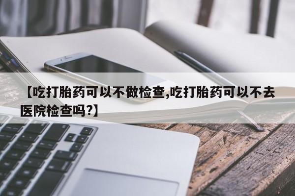 流产药购买微信【吃打胎药可以不做检查,吃打胎药可以不去医院检查吗?】