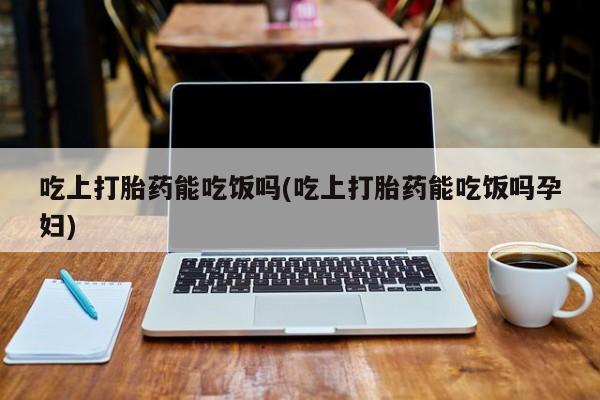 流产药购买微信吃上打胎药能吃饭吗(吃上打胎药能吃饭吗孕妇)