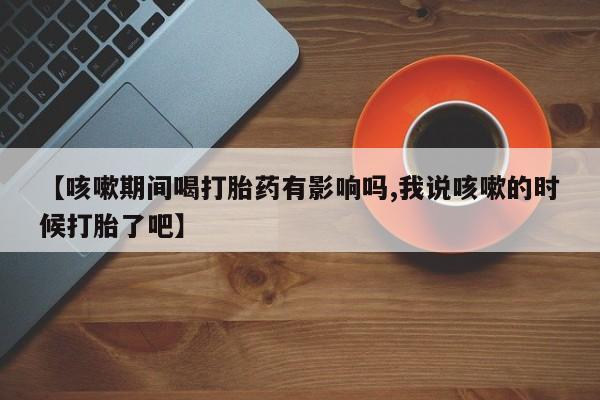 流产药购买微信【咳嗽期间喝打胎药有影响吗,我说咳嗽的时候打胎了吧】