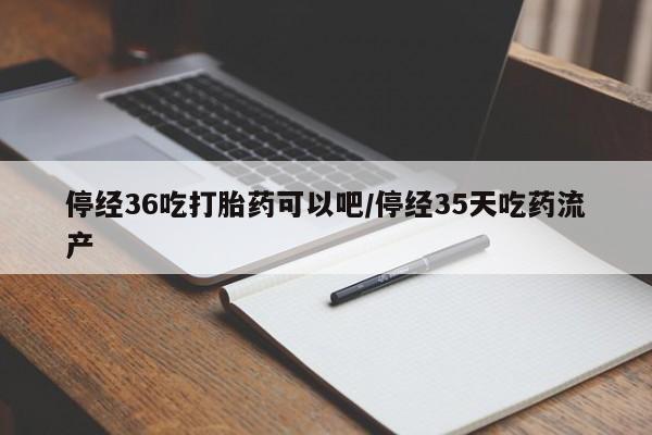 流产药购买微信停经36吃打胎药可以吧/停经35天吃药流产