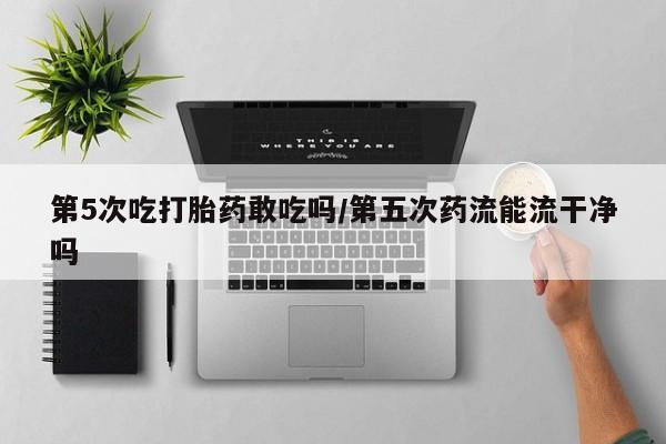 流产药购买微信第5次吃打胎药敢吃吗/第五次药流能流干净吗