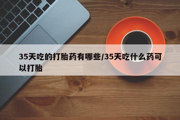 流产药购买微信35天吃的打胎药有哪些/35天吃什么药可以打胎