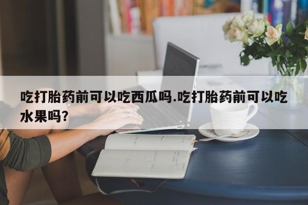 流产药购买微信吃打胎药前可以吃西瓜吗.吃打胎药前可以吃水果吗？