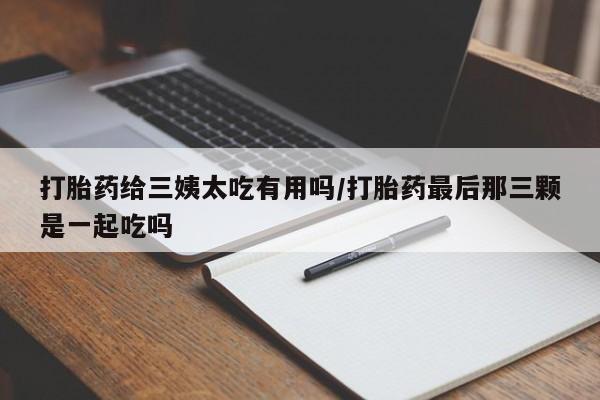 流产药购买微信打胎药给三姨太吃有用吗/打胎药最后那三颗是一起吃吗