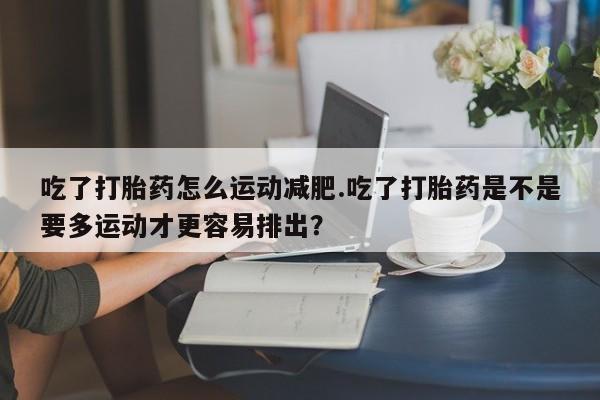 流产药购买微信吃了打胎药怎么运动减肥.吃了打胎药是不是要多运动才更容易排出？