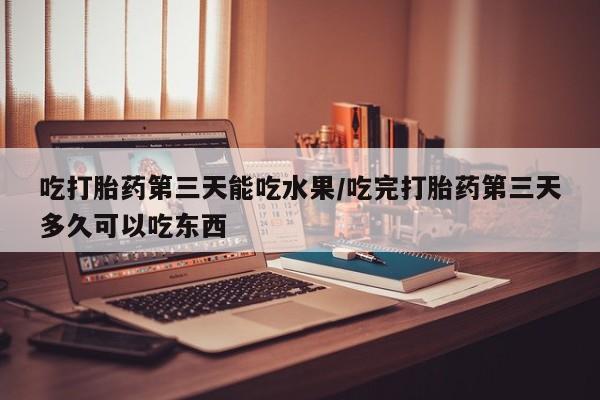 流产药购买微信吃打胎药第三天能吃水果/吃完打胎药第三天多久可以吃东西